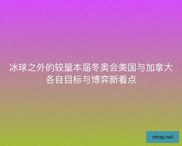 冰球之外的较量本届冬奥会美国与加拿大各自目标与博弈新看点