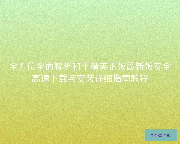 全方位全面解析和平精英正版最新版安全高速下载与安装详细指南教程
