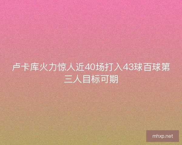 卢卡库火力惊人近40场打入43球百球第三人目标可期