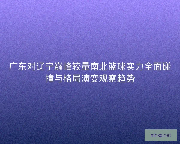 广东对辽宁巅峰较量南北篮球实力全面碰撞与格局演变观察趋势
