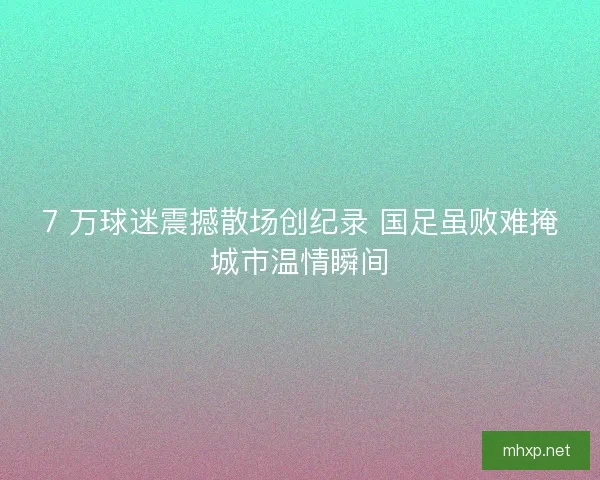 7 万球迷震撼散场创纪录 国足虽败难掩城市温情瞬间