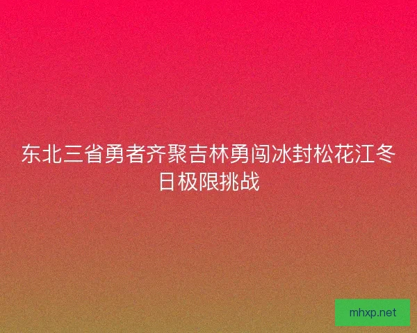 东北三省勇者齐聚吉林勇闯冰封松花江冬日极限挑战