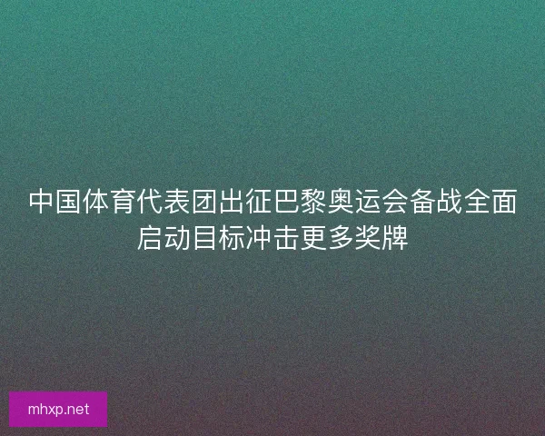 中国体育代表团出征巴黎奥运会备战全面启动目标冲击更多奖牌