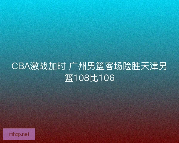 CBA激战加时 广州男篮客场险胜天津男篮108比106
