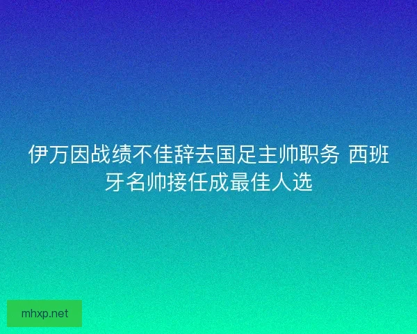 伊万因战绩不佳辞去国足主帅职务 西班牙名帅接任成最佳人选