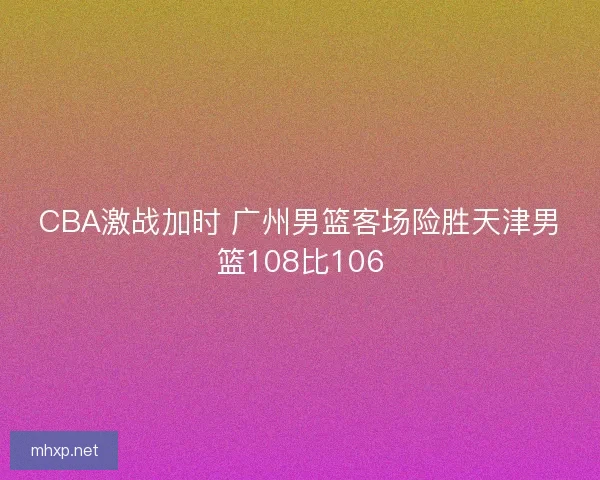 CBA激战加时 广州男篮客场险胜天津男篮108比106