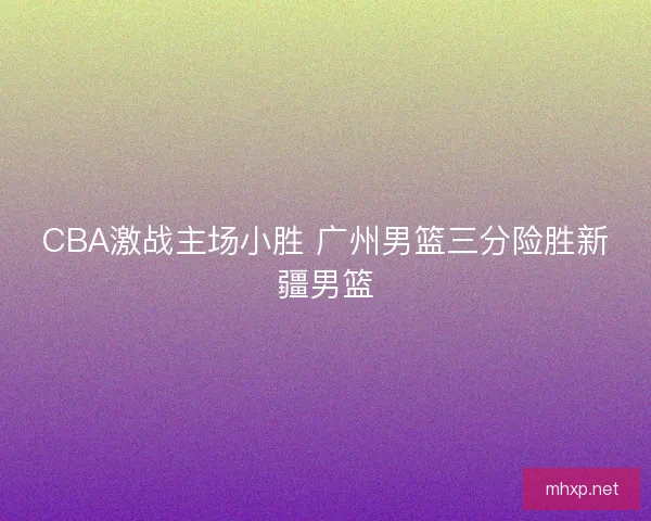 CBA激战主场小胜 广州男篮三分险胜新疆男篮