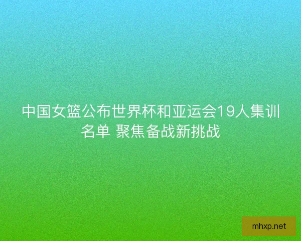 中国女篮公布世界杯和亚运会19人集训名单 聚焦备战新挑战