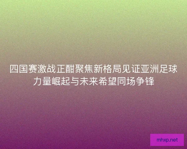 四国赛激战正酣聚焦新格局见证亚洲足球力量崛起与未来希望同场争锋